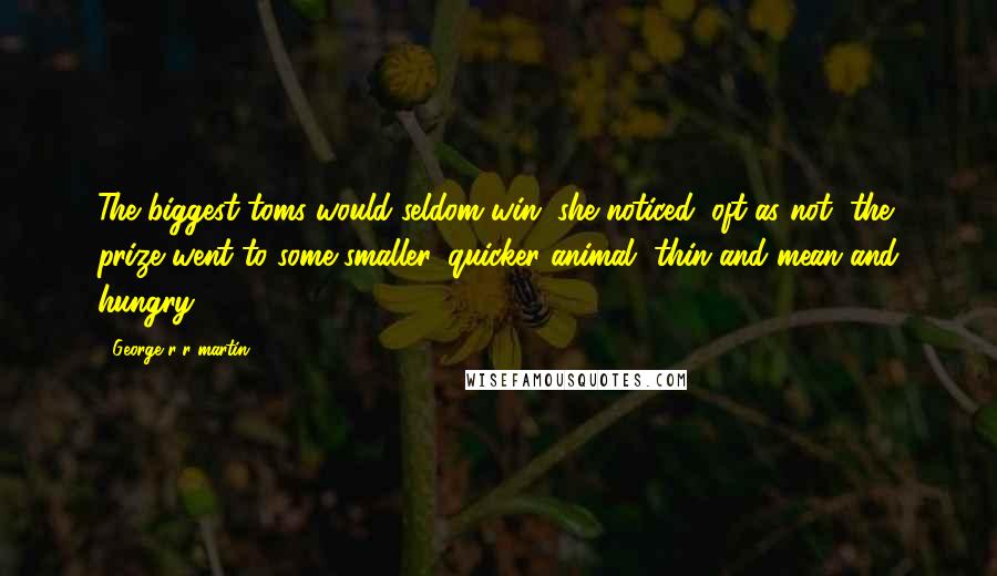 George R R Martin Quotes: The biggest toms would seldom win, she noticed; oft as not, the prize went to some smaller, quicker animal, thin and mean and hungry.
