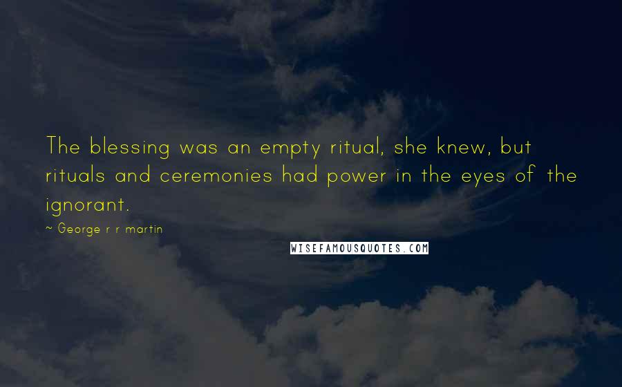 George R R Martin Quotes: The blessing was an empty ritual, she knew, but rituals and ceremonies had power in the eyes of the ignorant.