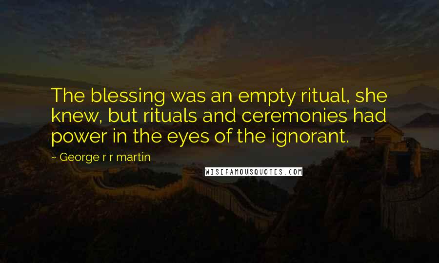 George R R Martin Quotes: The blessing was an empty ritual, she knew, but rituals and ceremonies had power in the eyes of the ignorant.