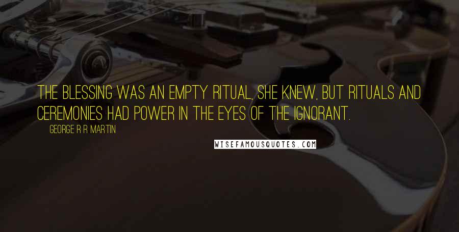 George R R Martin Quotes: The blessing was an empty ritual, she knew, but rituals and ceremonies had power in the eyes of the ignorant.