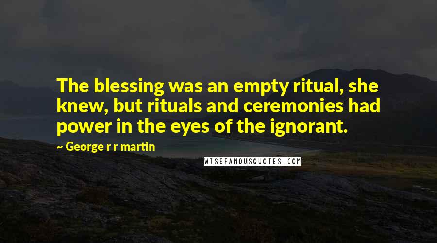 George R R Martin Quotes: The blessing was an empty ritual, she knew, but rituals and ceremonies had power in the eyes of the ignorant.