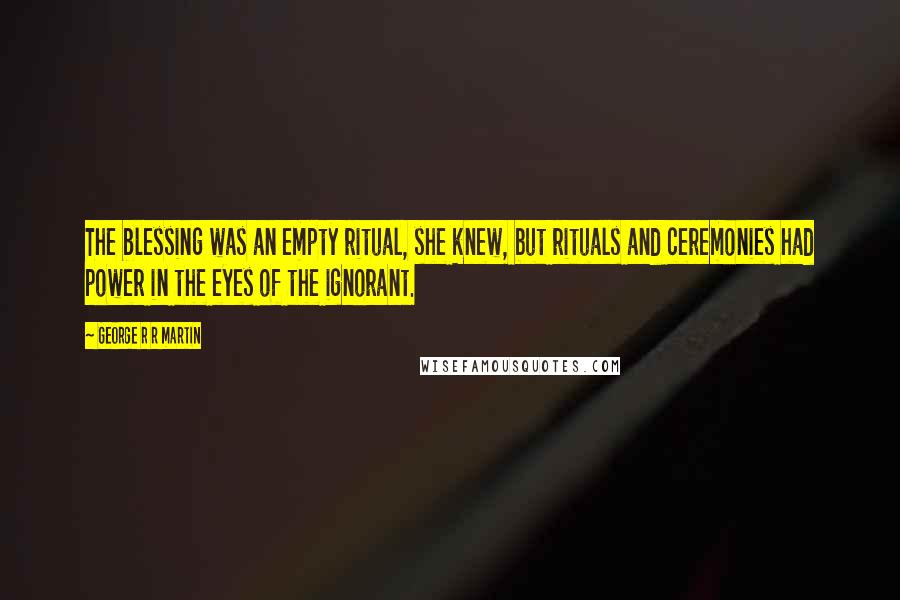 George R R Martin Quotes: The blessing was an empty ritual, she knew, but rituals and ceremonies had power in the eyes of the ignorant.
