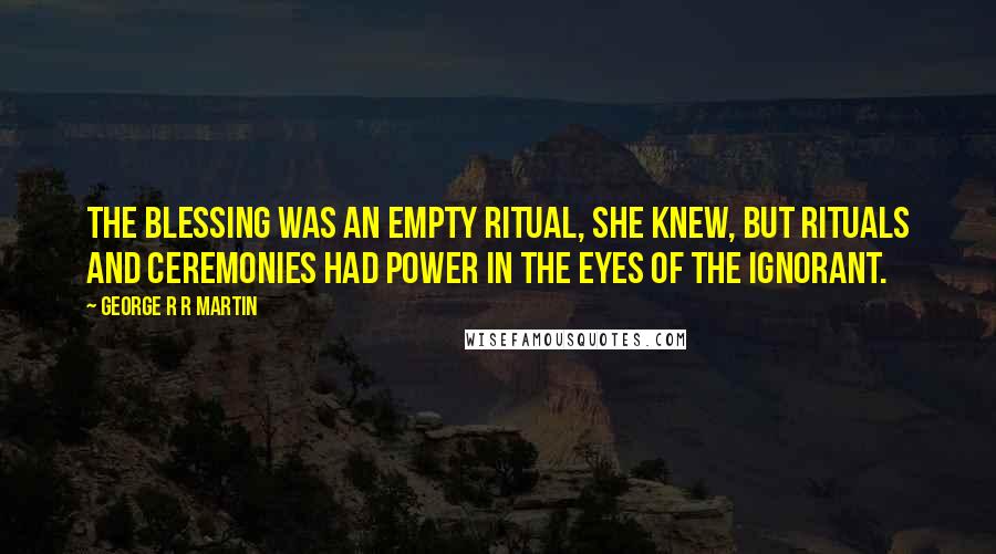 George R R Martin Quotes: The blessing was an empty ritual, she knew, but rituals and ceremonies had power in the eyes of the ignorant.