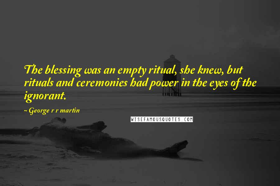 George R R Martin Quotes: The blessing was an empty ritual, she knew, but rituals and ceremonies had power in the eyes of the ignorant.