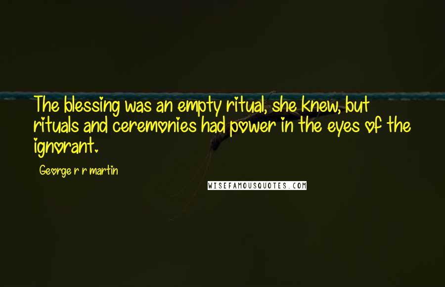 George R R Martin Quotes: The blessing was an empty ritual, she knew, but rituals and ceremonies had power in the eyes of the ignorant.
