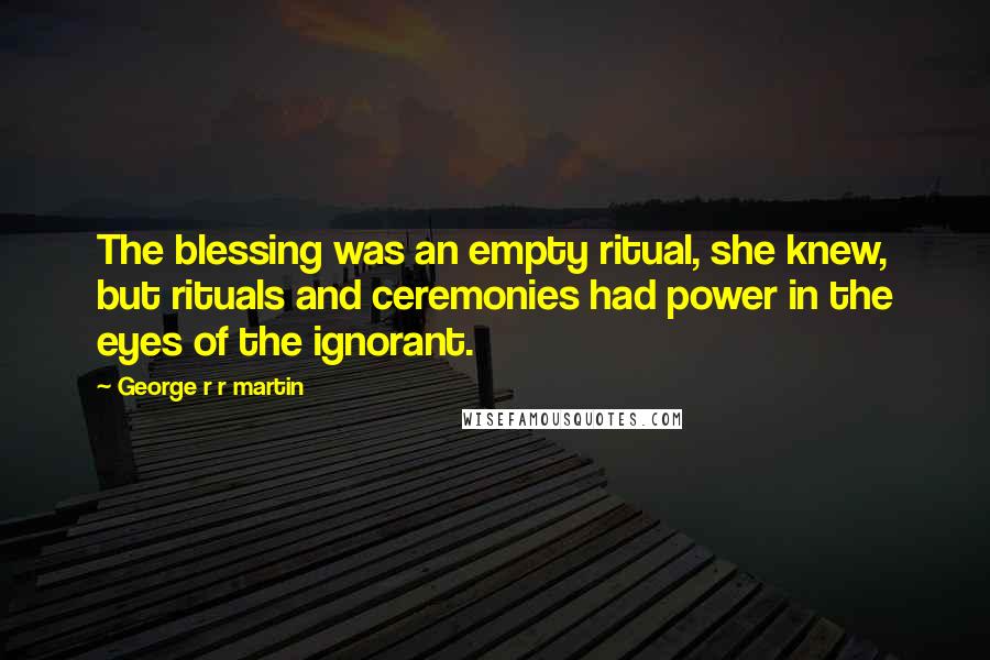 George R R Martin Quotes: The blessing was an empty ritual, she knew, but rituals and ceremonies had power in the eyes of the ignorant.