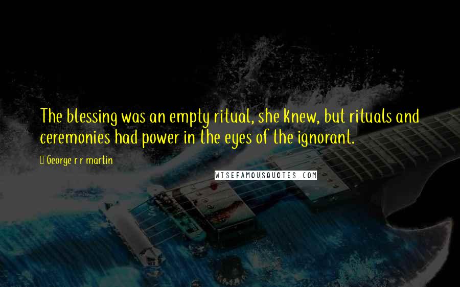 George R R Martin Quotes: The blessing was an empty ritual, she knew, but rituals and ceremonies had power in the eyes of the ignorant.