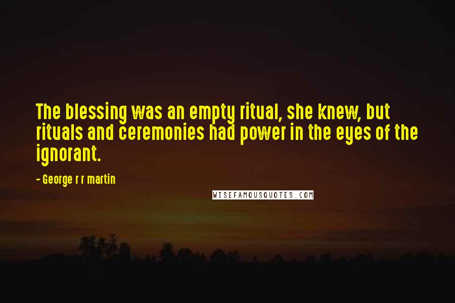 George R R Martin Quotes: The blessing was an empty ritual, she knew, but rituals and ceremonies had power in the eyes of the ignorant.