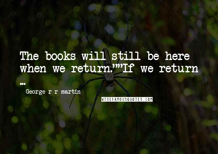 George R R Martin Quotes: The books will still be here when we return.""If we return ...