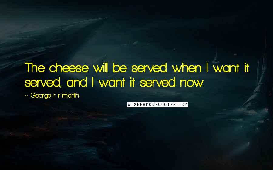 George R R Martin Quotes: The cheese will be served when I want it served, and I want it served now.