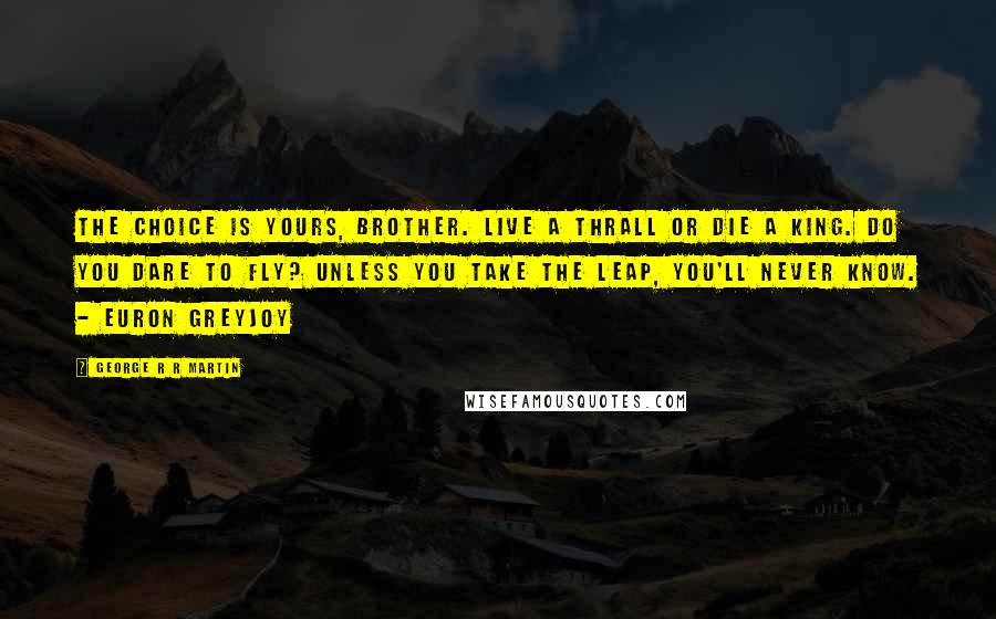 George R R Martin Quotes: The choice is yours, brother. Live a thrall or die a king. Do you dare to fly? Unless you take the leap, you'll never know. - Euron Greyjoy