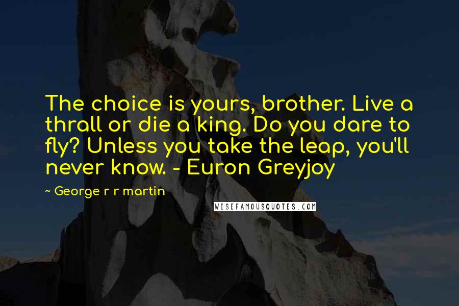 George R R Martin Quotes: The choice is yours, brother. Live a thrall or die a king. Do you dare to fly? Unless you take the leap, you'll never know. - Euron Greyjoy