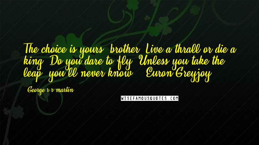 George R R Martin Quotes: The choice is yours, brother. Live a thrall or die a king. Do you dare to fly? Unless you take the leap, you'll never know. - Euron Greyjoy