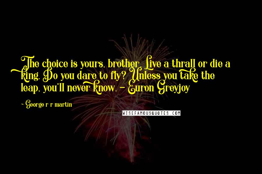 George R R Martin Quotes: The choice is yours, brother. Live a thrall or die a king. Do you dare to fly? Unless you take the leap, you'll never know. - Euron Greyjoy