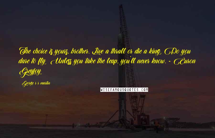 George R R Martin Quotes: The choice is yours, brother. Live a thrall or die a king. Do you dare to fly? Unless you take the leap, you'll never know. - Euron Greyjoy