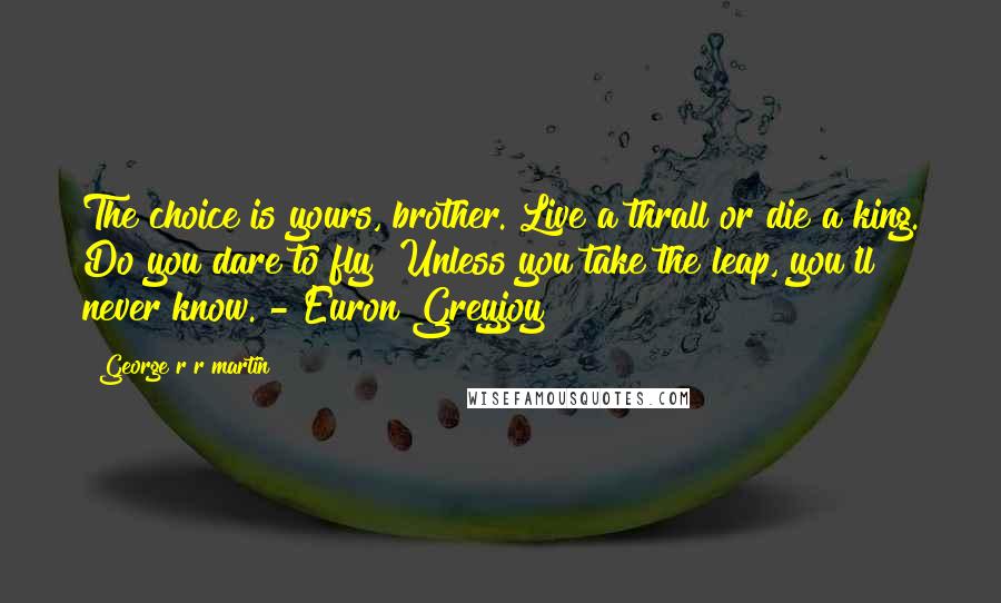 George R R Martin Quotes: The choice is yours, brother. Live a thrall or die a king. Do you dare to fly? Unless you take the leap, you'll never know. - Euron Greyjoy