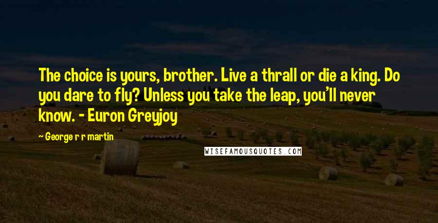 George R R Martin Quotes: The choice is yours, brother. Live a thrall or die a king. Do you dare to fly? Unless you take the leap, you'll never know. - Euron Greyjoy