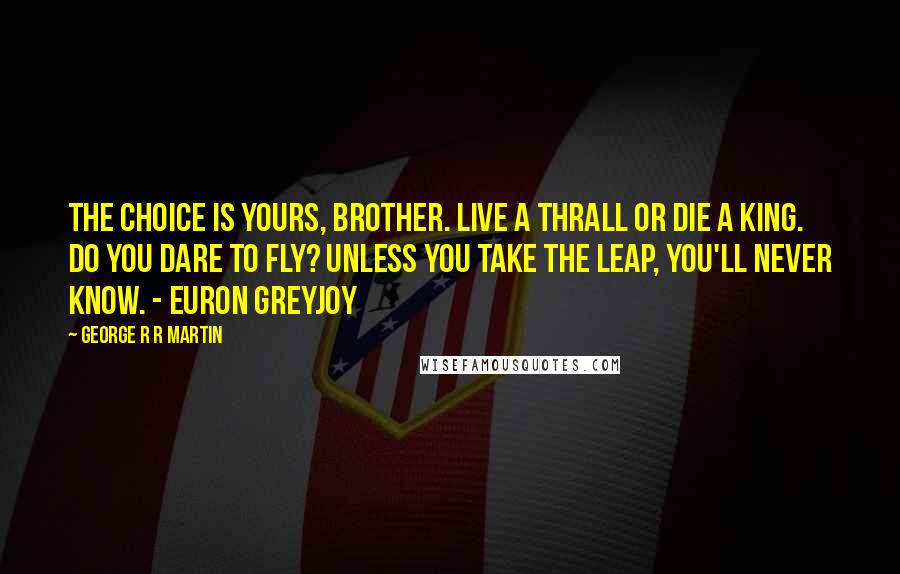 George R R Martin Quotes: The choice is yours, brother. Live a thrall or die a king. Do you dare to fly? Unless you take the leap, you'll never know. - Euron Greyjoy