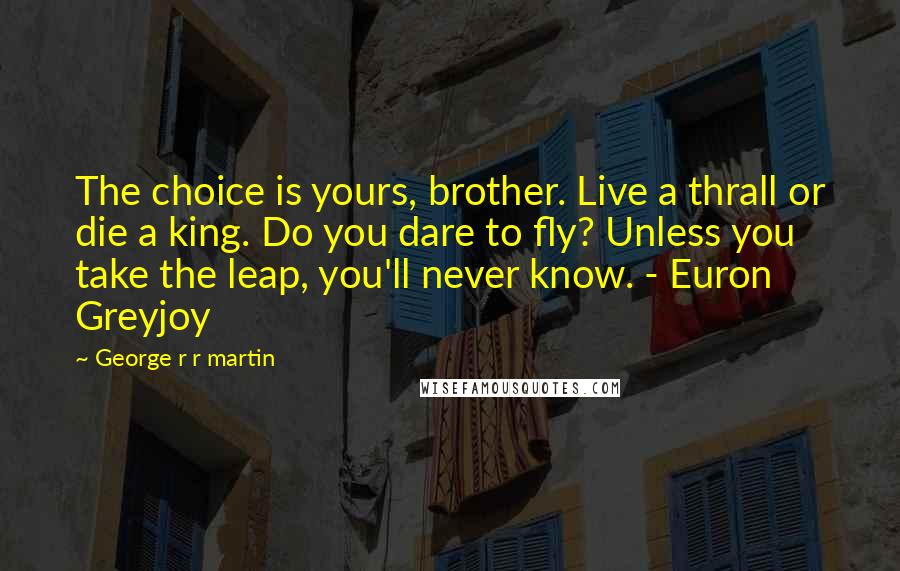 George R R Martin Quotes: The choice is yours, brother. Live a thrall or die a king. Do you dare to fly? Unless you take the leap, you'll never know. - Euron Greyjoy