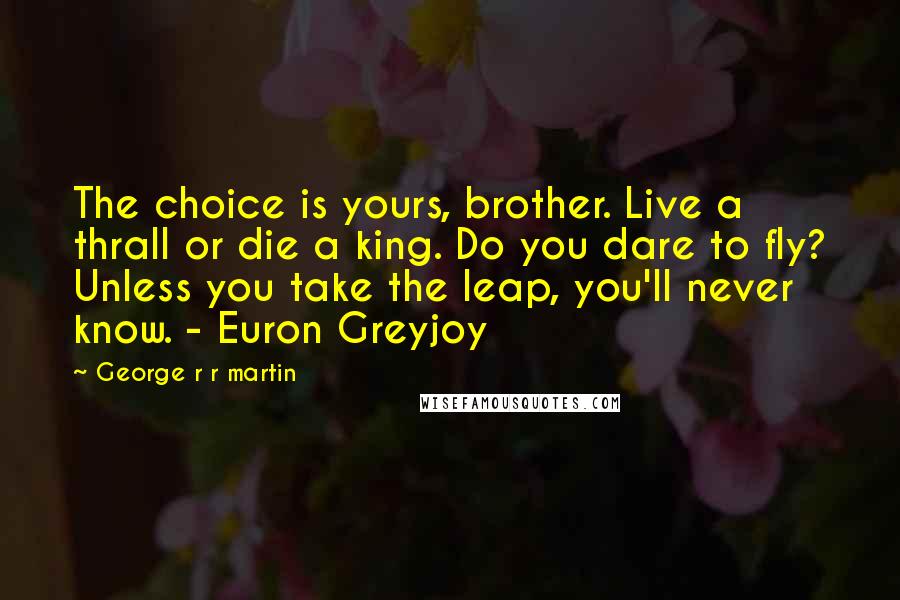 George R R Martin Quotes: The choice is yours, brother. Live a thrall or die a king. Do you dare to fly? Unless you take the leap, you'll never know. - Euron Greyjoy