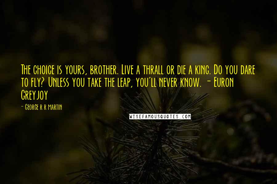 George R R Martin Quotes: The choice is yours, brother. Live a thrall or die a king. Do you dare to fly? Unless you take the leap, you'll never know. - Euron Greyjoy