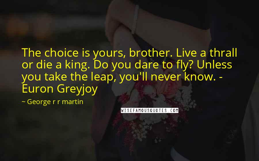 George R R Martin Quotes: The choice is yours, brother. Live a thrall or die a king. Do you dare to fly? Unless you take the leap, you'll never know. - Euron Greyjoy