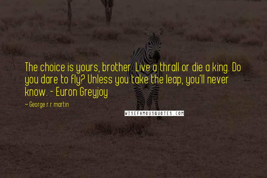 George R R Martin Quotes: The choice is yours, brother. Live a thrall or die a king. Do you dare to fly? Unless you take the leap, you'll never know. - Euron Greyjoy