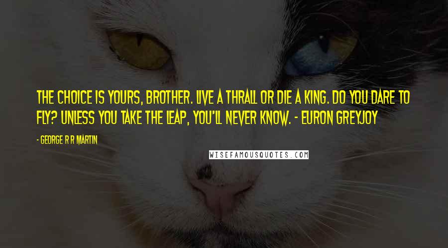 George R R Martin Quotes: The choice is yours, brother. Live a thrall or die a king. Do you dare to fly? Unless you take the leap, you'll never know. - Euron Greyjoy
