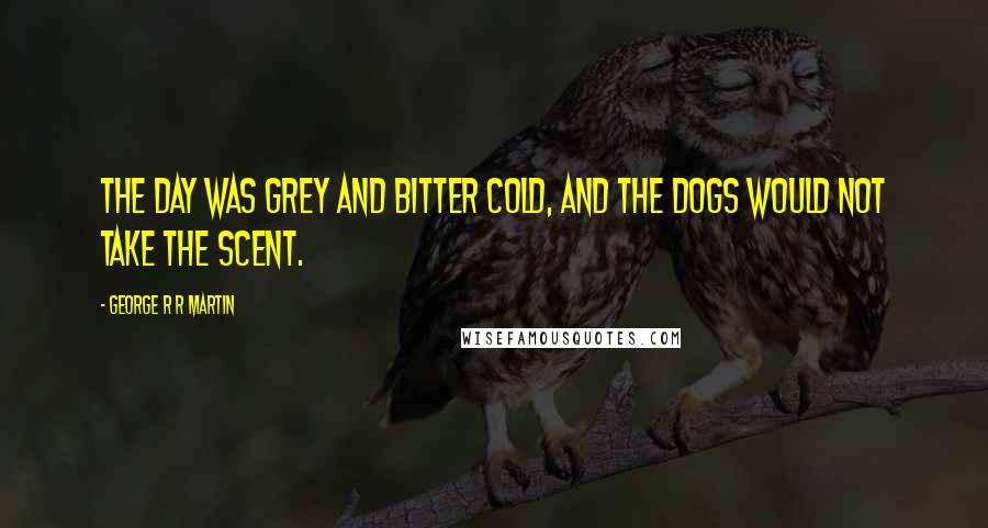 George R R Martin Quotes: The day was grey and bitter cold, and the dogs would not take the scent.