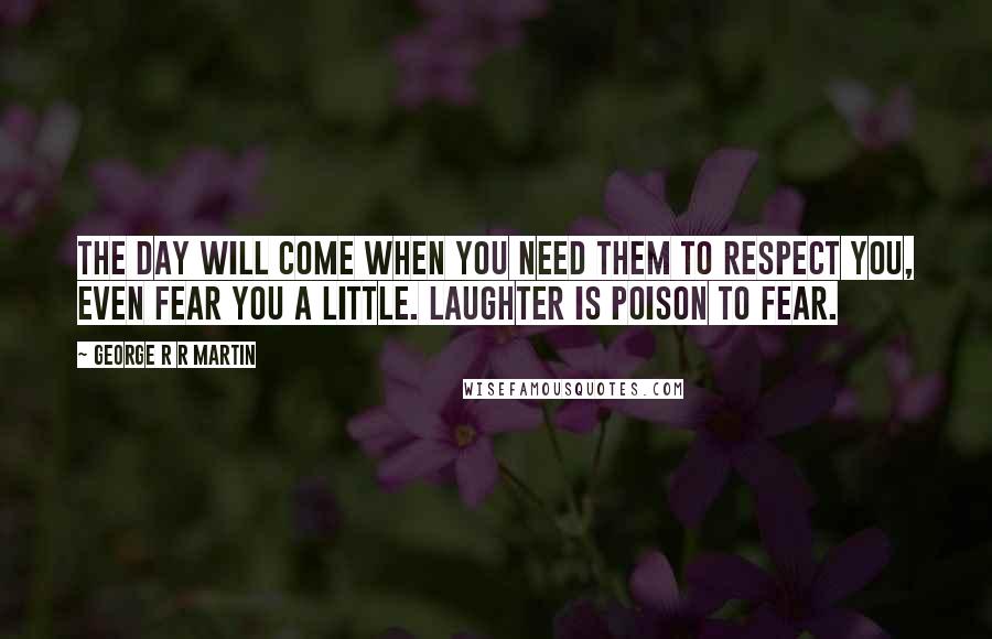 George R R Martin Quotes: The day will come when you need them to respect you, even fear you a little. Laughter is poison to fear.