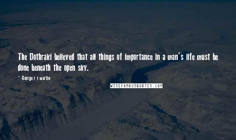 George R R Martin Quotes: The Dothraki believed that all things of importance in a man's life must be done beneath the open sky.