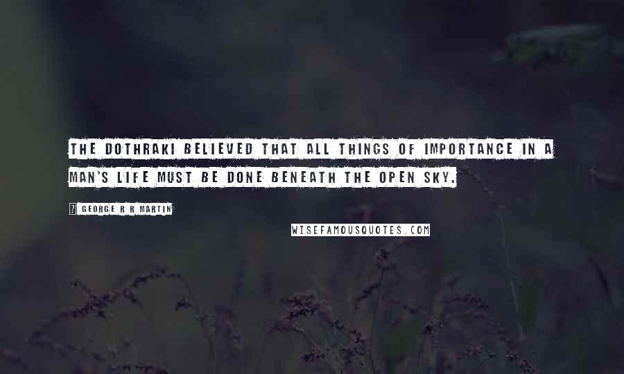 George R R Martin Quotes: The Dothraki believed that all things of importance in a man's life must be done beneath the open sky.