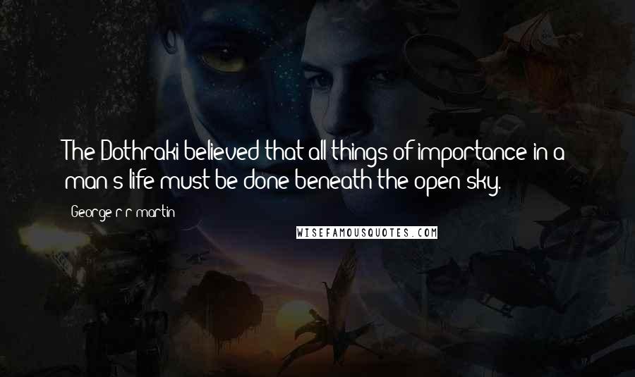 George R R Martin Quotes: The Dothraki believed that all things of importance in a man's life must be done beneath the open sky.