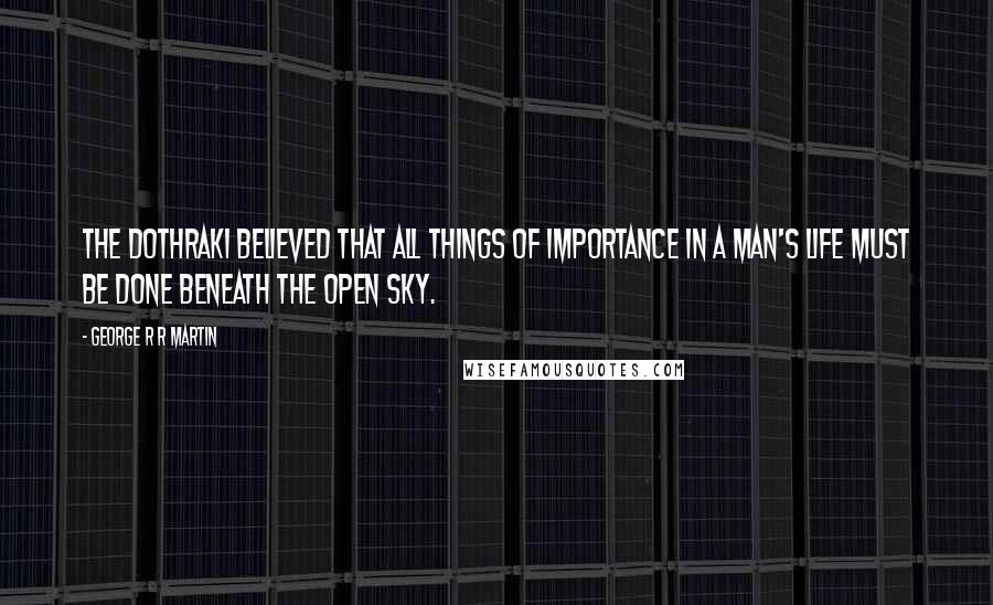 George R R Martin Quotes: The Dothraki believed that all things of importance in a man's life must be done beneath the open sky.