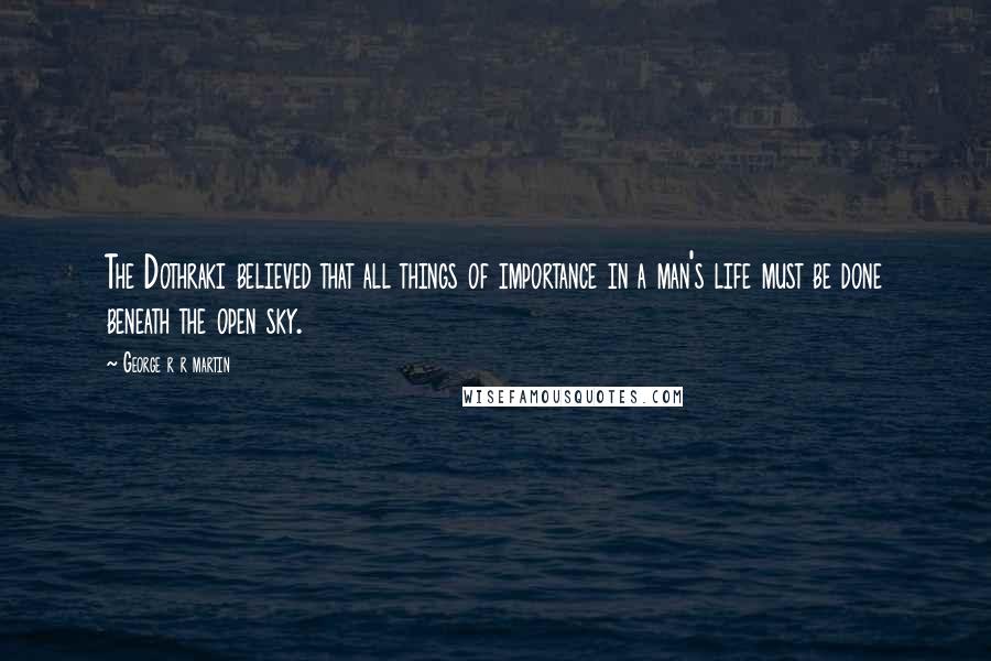 George R R Martin Quotes: The Dothraki believed that all things of importance in a man's life must be done beneath the open sky.