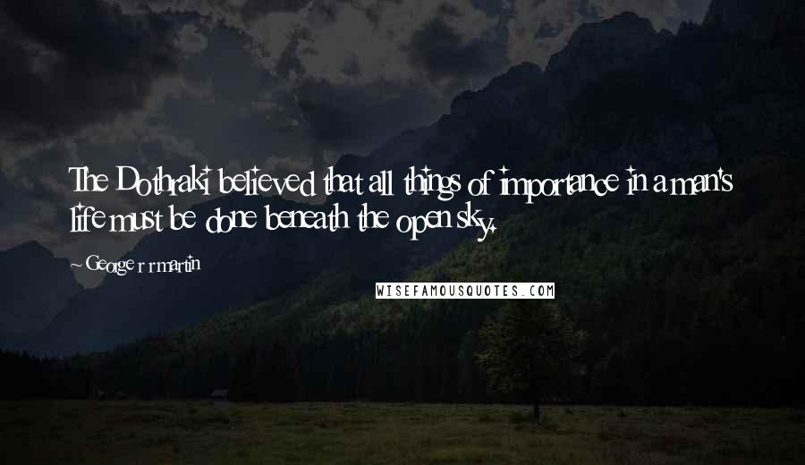 George R R Martin Quotes: The Dothraki believed that all things of importance in a man's life must be done beneath the open sky.