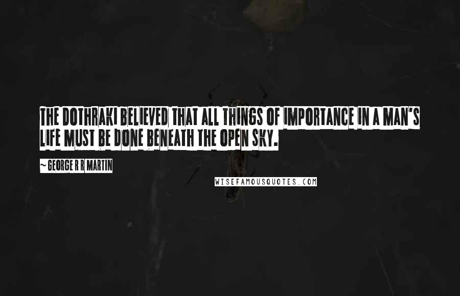 George R R Martin Quotes: The Dothraki believed that all things of importance in a man's life must be done beneath the open sky.