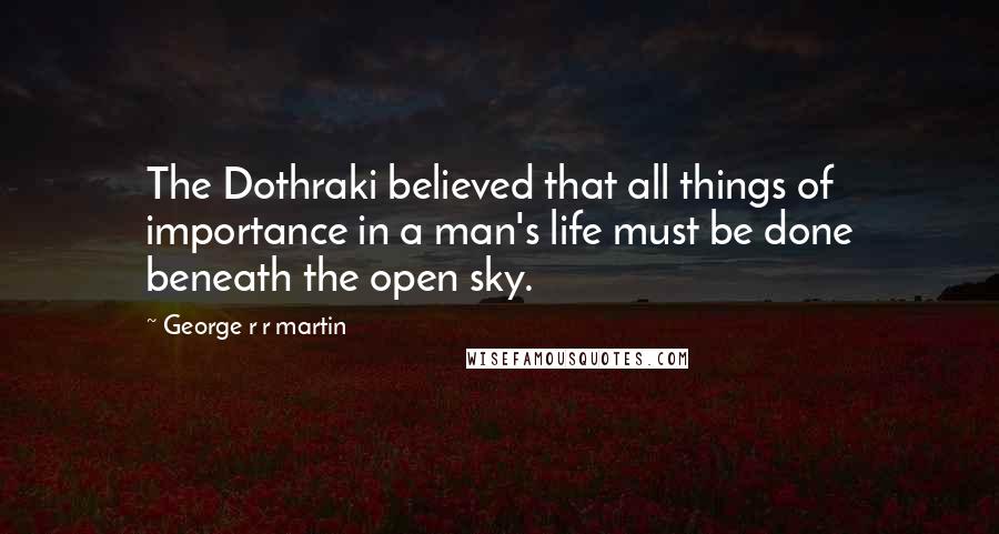 George R R Martin Quotes: The Dothraki believed that all things of importance in a man's life must be done beneath the open sky.