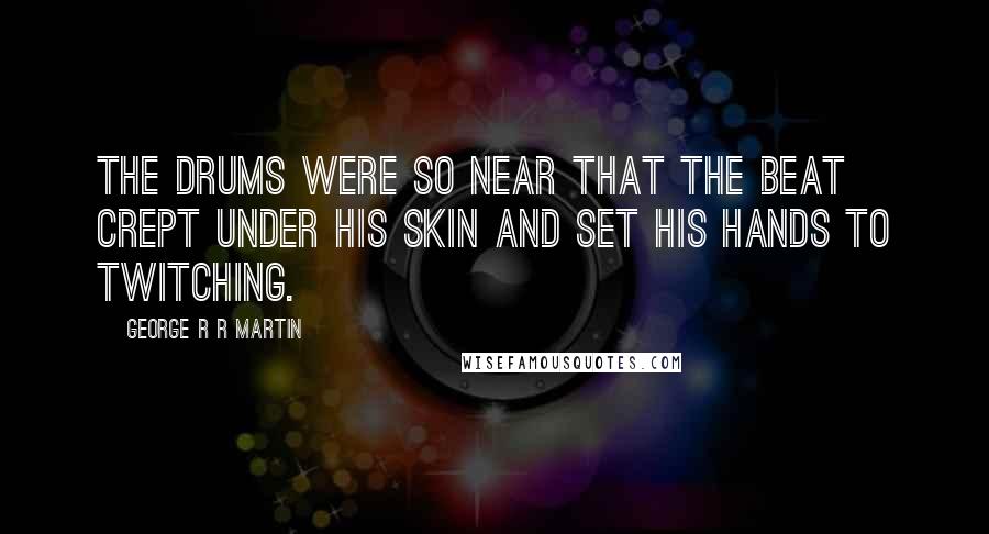George R R Martin Quotes: The drums were so near that the beat crept under his skin and set his hands to twitching.