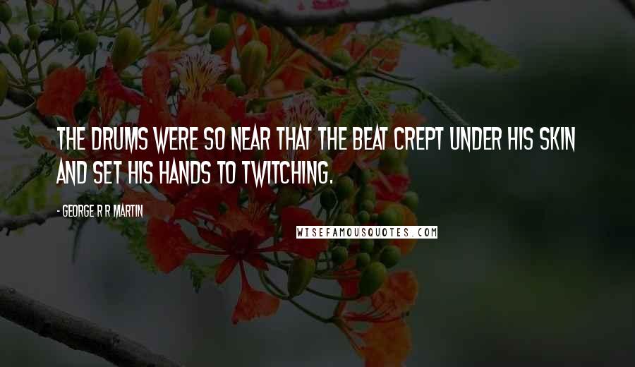 George R R Martin Quotes: The drums were so near that the beat crept under his skin and set his hands to twitching.