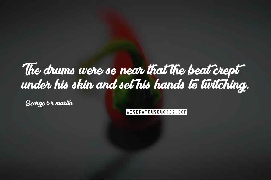 George R R Martin Quotes: The drums were so near that the beat crept under his skin and set his hands to twitching.