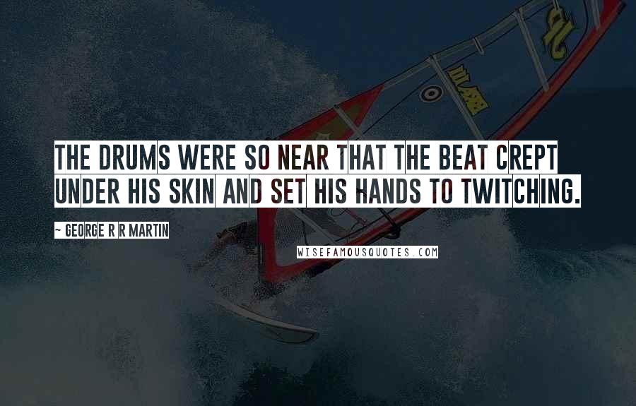 George R R Martin Quotes: The drums were so near that the beat crept under his skin and set his hands to twitching.