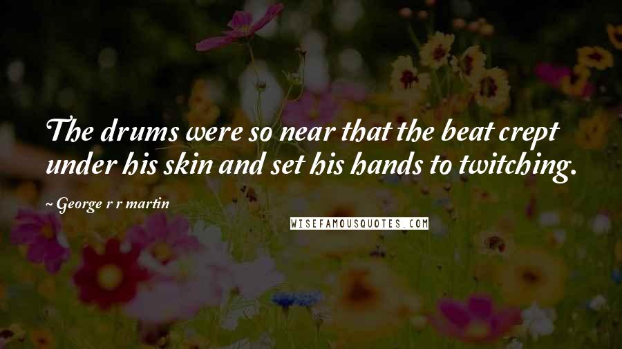 George R R Martin Quotes: The drums were so near that the beat crept under his skin and set his hands to twitching.