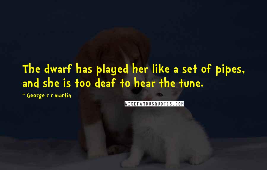 George R R Martin Quotes: The dwarf has played her like a set of pipes, and she is too deaf to hear the tune.