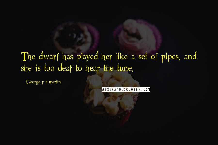 George R R Martin Quotes: The dwarf has played her like a set of pipes, and she is too deaf to hear the tune.