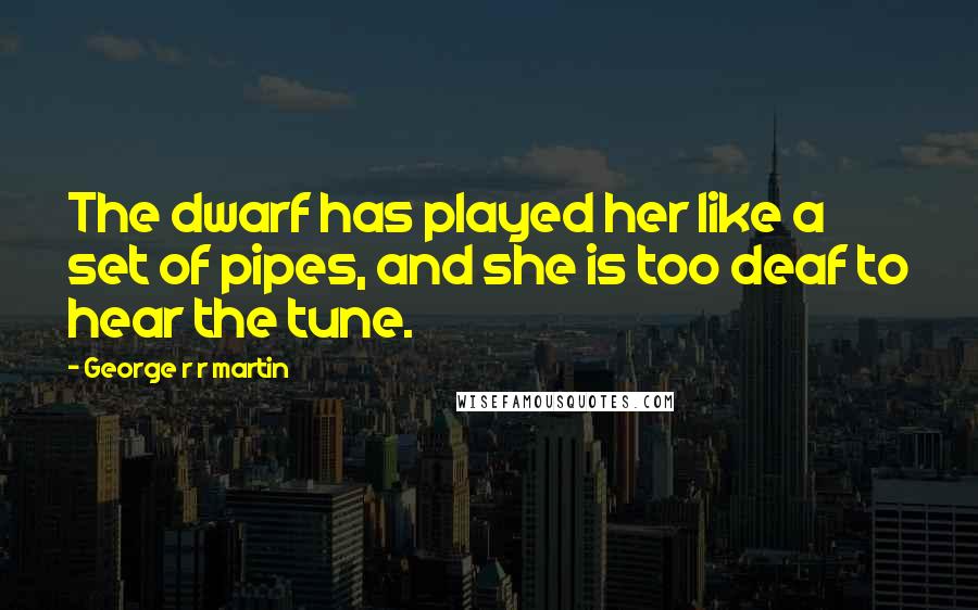 George R R Martin Quotes: The dwarf has played her like a set of pipes, and she is too deaf to hear the tune.