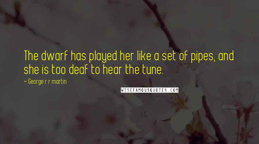 George R R Martin Quotes: The dwarf has played her like a set of pipes, and she is too deaf to hear the tune.