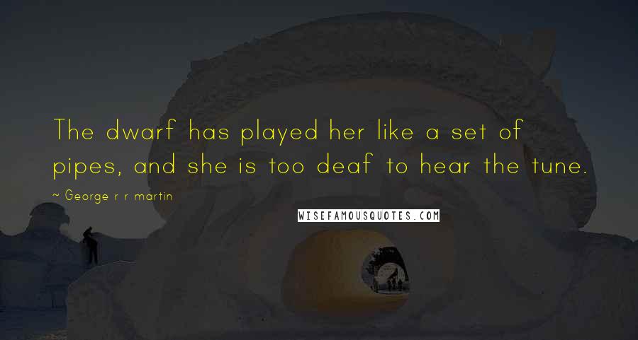 George R R Martin Quotes: The dwarf has played her like a set of pipes, and she is too deaf to hear the tune.