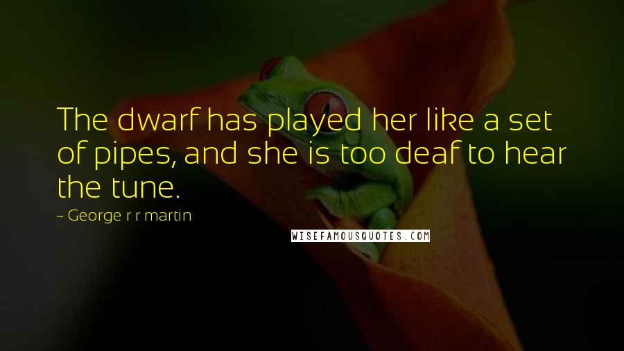 George R R Martin Quotes: The dwarf has played her like a set of pipes, and she is too deaf to hear the tune.