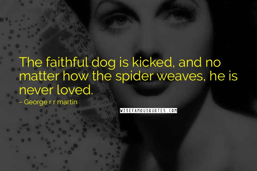 George R R Martin Quotes: The faithful dog is kicked, and no matter how the spider weaves, he is never loved.